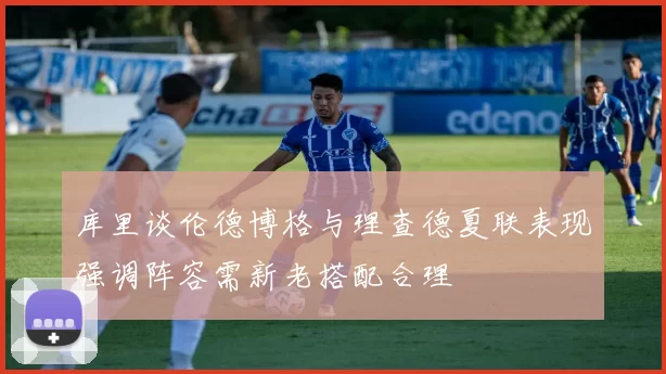 库里谈伦德博格与理查德夏联表现强调阵容需新老搭配合理