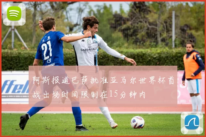 阿斯报道巴萨批准亚马尔世界杯首战出场时间限制在15分钟内
